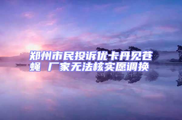 鄭州市民投訴優卡丹見蒼蠅 廠家無法核實愿調換