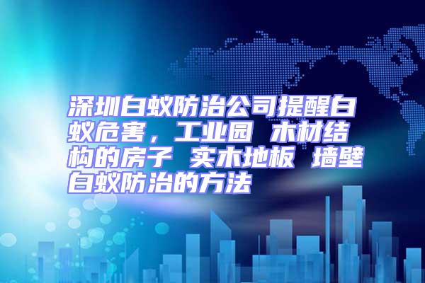 深圳白蟻防治公司提醒白蟻危害，工業園 木材結構的房子 實木地板 墻壁白蟻防治的方法