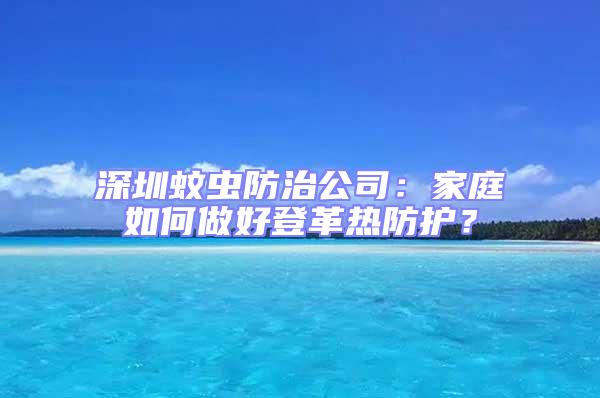 深圳蚊蟲防治公司：家庭如何做好登革熱防護？