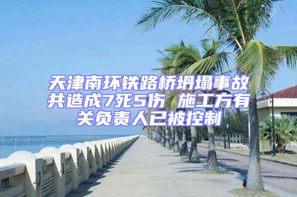 天津南環鐵路橋坍塌事故共造成7死5傷 施工方有關負責人已被控制