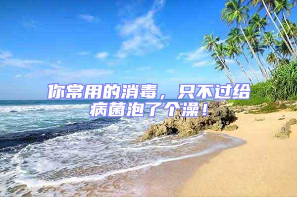 你常用的消毒，只不過給病菌泡了個澡！