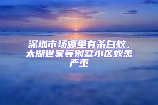 深圳市場哪里有殺白蟻，太湖世家等別墅小區蟻患嚴重