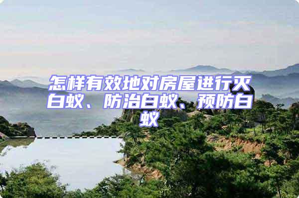 怎樣有效地對房屋進行滅白蟻、防治白蟻、預防白蟻