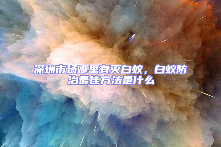 深圳市場哪里有滅白蟻，白蟻防治最佳方法是什么