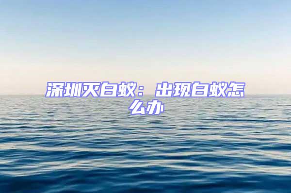 深圳滅白蟻：出現白蟻怎么辦