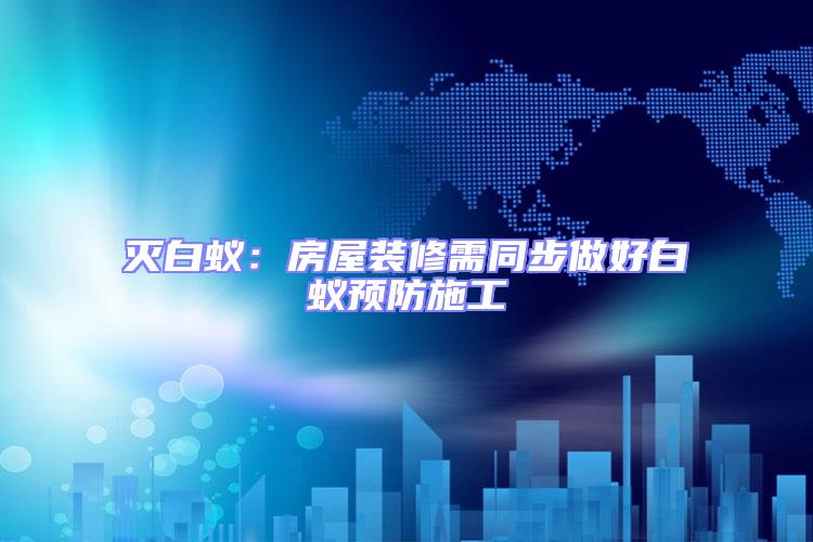 滅白蟻：房屋裝修需同步做好白蟻預防施工