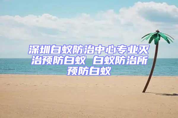 深圳白蟻防治中心專(zhuān)業(yè)滅治預(yù)防白蟻 白蟻防治所預(yù)防白蟻